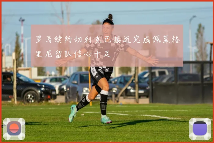 罗马续约切利克已接近完成佩莱格里尼留队信心十足