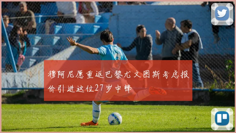 穆阿尼愿重返巴黎尤文图斯考虑报价引进这位27岁中锋