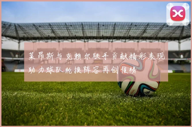 莱昂斯与克赖尔联手贡献精彩表现助力球队轮换阵容再创佳绩