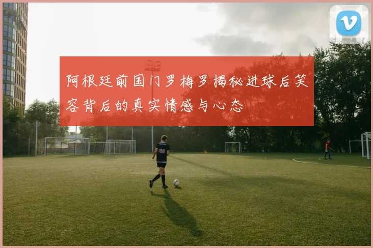 阿根廷前国门罗梅罗揭秘进球后笑容背后的真实情感与心态