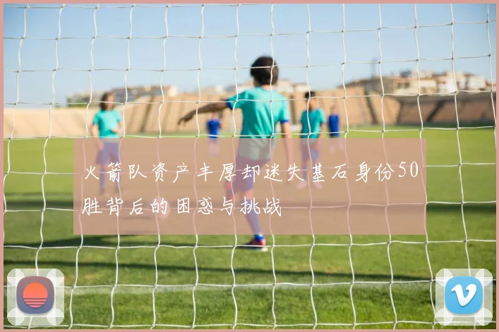 火箭队资产丰厚却迷失基石身份50胜背后的困惑与挑战
